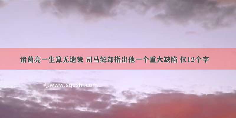 诸葛亮一生算无遗策 司马懿却指出他一个重大缺陷 仅12个字