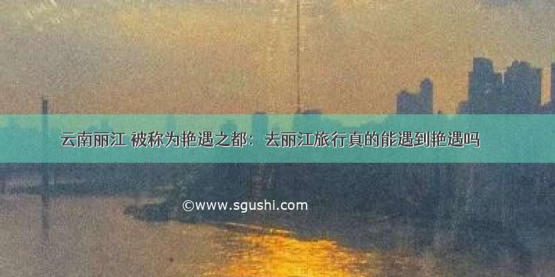 云南丽江 被称为艳遇之都：去丽江旅行真的能遇到艳遇吗