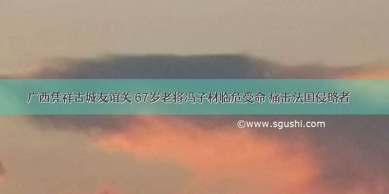 广西凭祥古城友谊关 67岁老将冯子材临危受命 痛击法国侵略者