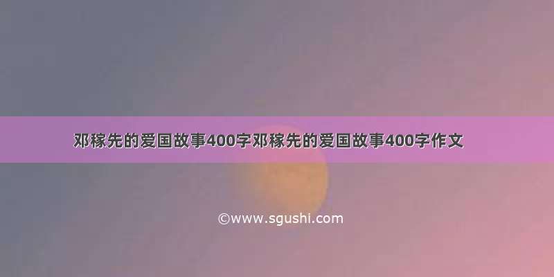 邓稼先的爱国故事400字邓稼先的爱国故事400字作文