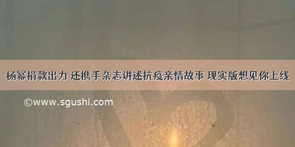 杨幂捐款出力 还携手杂志讲述抗疫亲情故事 现实版想见你上线