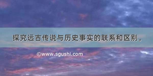 探究远古传说与历史事实的联系和区别。