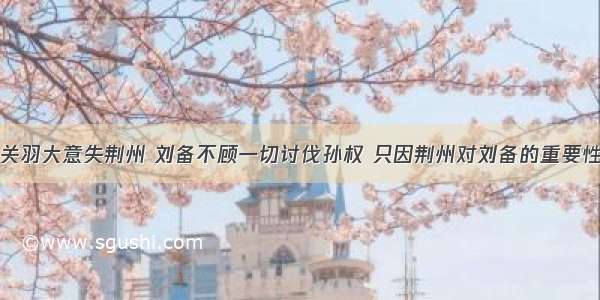 关羽大意失荆州 刘备不顾一切讨伐孙权 只因荆州对刘备的重要性