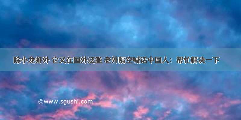 除小龙虾外 它又在国外泛滥 老外隔空喊话中国人：帮忙解决一下