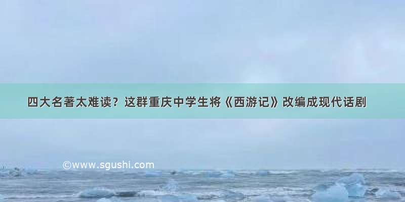 四大名著太难读？这群重庆中学生将《西游记》改编成现代话剧