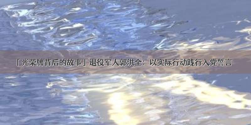 「光荣牌背后的故事」退役军人郭洪全：以实际行动践行入党誓言