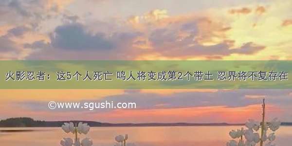 火影忍者：这5个人死亡 鸣人将变成第2个带土 忍界将不复存在