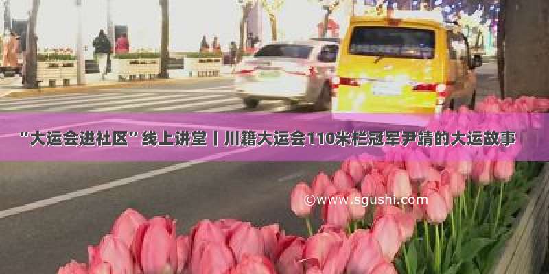 “大运会进社区”线上讲堂丨川籍大运会110米栏冠军尹靖的大运故事