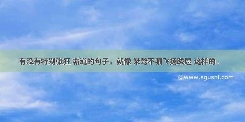 有没有特别张狂 霸道的句子。就像 桀骜不驯飞扬跋扈 这样的。