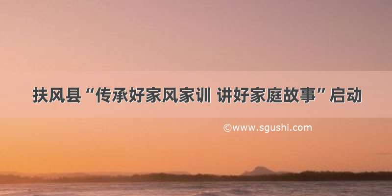 扶风县“传承好家风家训 讲好家庭故事”启动