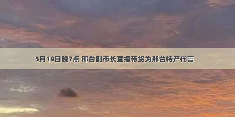 5月19日晚7点 邢台副市长直播带货为邢台特产代言