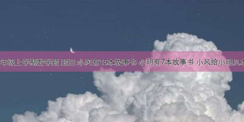 小学一年级上学期数学题 题目:小风有15本故事书 小明有7本故事书 小风给小明几本故