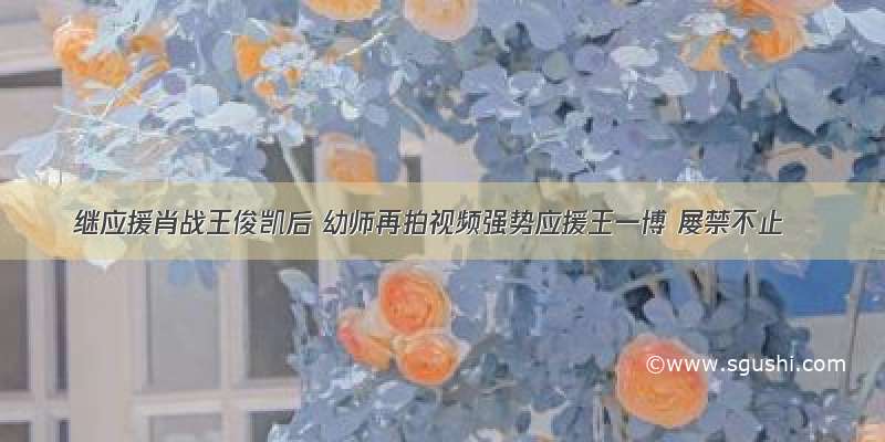 继应援肖战王俊凯后 幼师再拍视频强势应援王一博 屡禁不止