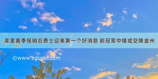 库里赛季报销后勇士迎来第一个好消息 前冠军中锋或空降金州