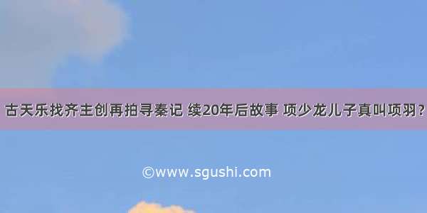 古天乐找齐主创再拍寻秦记 续20年后故事 项少龙儿子真叫项羽？