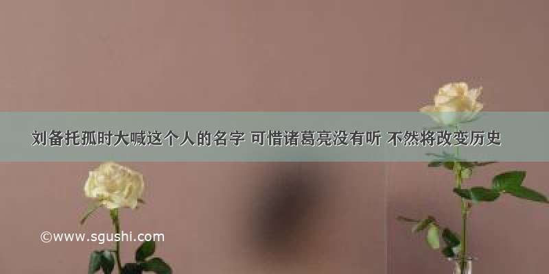 刘备托孤时大喊这个人的名字 可惜诸葛亮没有听 不然将改变历史