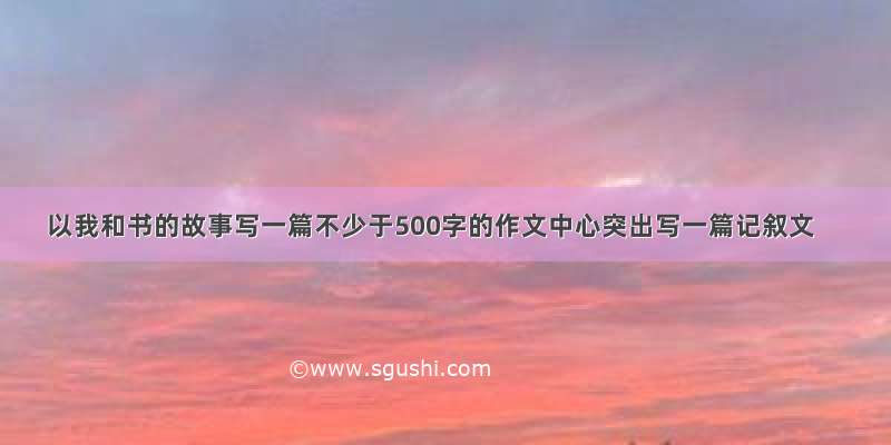 以我和书的故事写一篇不少于500字的作文中心突出写一篇记叙文