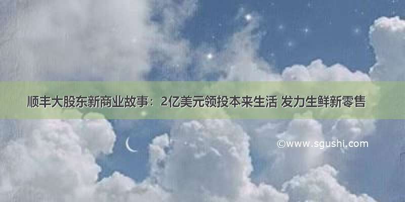 顺丰大股东新商业故事：2亿美元领投本来生活 发力生鲜新零售