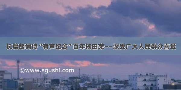 长篇朗诵诗“有声纪念”百年杨田荣——深受广大人民群众喜爱