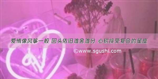 爱情像风筝一般 回头依旧难舍难分 心软接受复合的星座