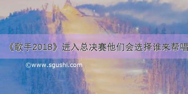 《歌手2018》进入总决赛他们会选择谁来帮唱