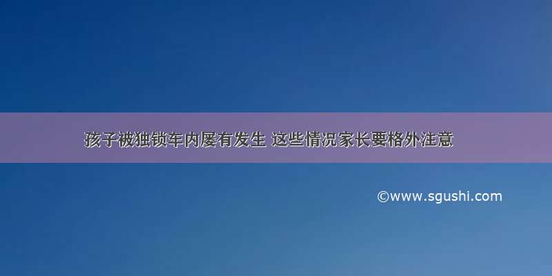 孩子被独锁车内屡有发生 这些情况家长要格外注意