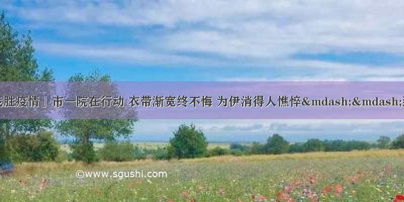 「众志成城 战胜疫情」市一院在行动 衣带渐宽终不悔 为伊消得人憔悴——致敬没有白