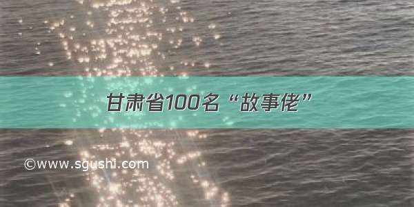 甘肃省100名“故事佬”