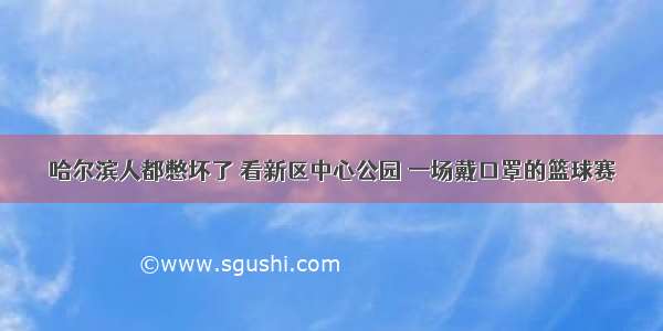 哈尔滨人都憋坏了 看新区中心公园 一场戴口罩的篮球赛