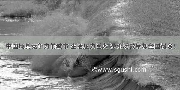 中国最具竞争力的城市 生活压力巨大 游乐场数量却全国最多！