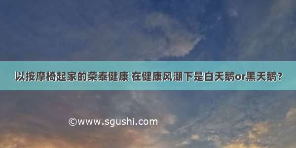 以按摩椅起家的荣泰健康 在健康风潮下是白天鹅or黑天鹅？