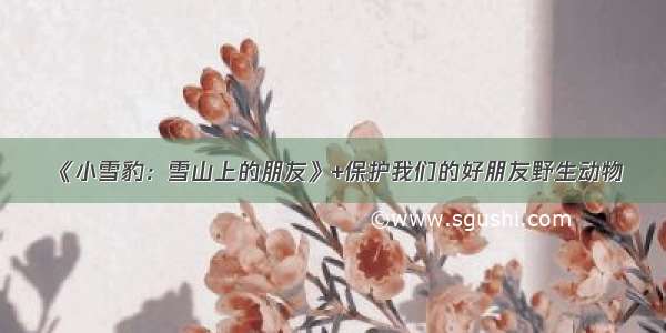 《小雪豹：雪山上的朋友》+保护我们的好朋友野生动物