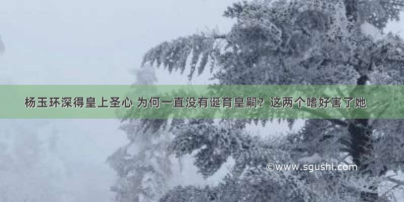 杨玉环深得皇上圣心 为何一直没有诞育皇嗣？这两个嗜好害了她