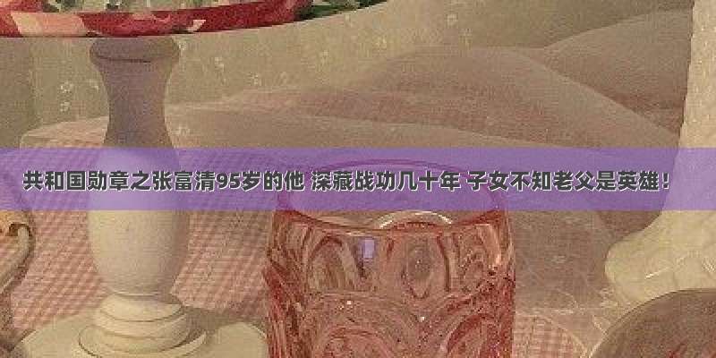 共和国勋章之张富清95岁的他 深藏战功几十年 子女不知老父是英雄！