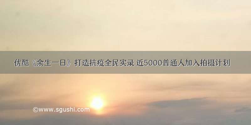 优酷《余生一日》打造抗疫全民实录 近5000普通人加入拍摄计划