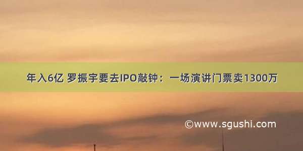 年入6亿 罗振宇要去IPO敲钟：一场演讲门票卖1300万