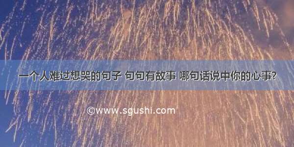 一个人难过想哭的句子 句句有故事 哪句话说中你的心事？