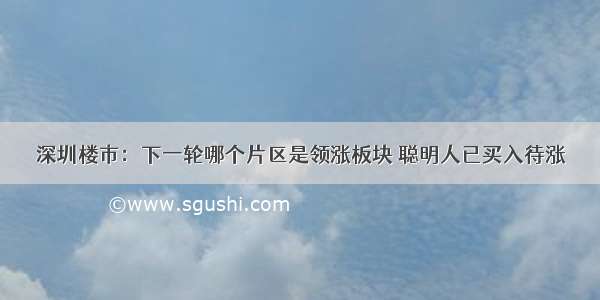 深圳楼市：下一轮哪个片区是领涨板块 聪明人已买入待涨