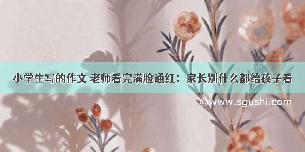 小学生写的作文 老师看完满脸通红：家长别什么都给孩子看