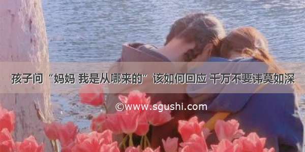 孩子问“妈妈 我是从哪来的”该如何回应 千万不要讳莫如深