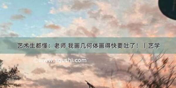 艺术生都懂：老师 我画几何体画得快要吐了！丨艺学