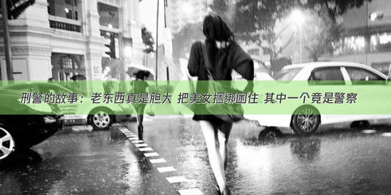 刑警的故事：老东西真是胆大 把美女捆绑困住 其中一个竟是警察