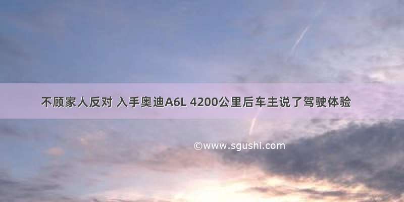 不顾家人反对 入手奥迪A6L 4200公里后车主说了驾驶体验