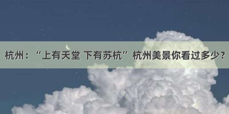 杭州：“上有天堂 下有苏杭” 杭州美景你看过多少？