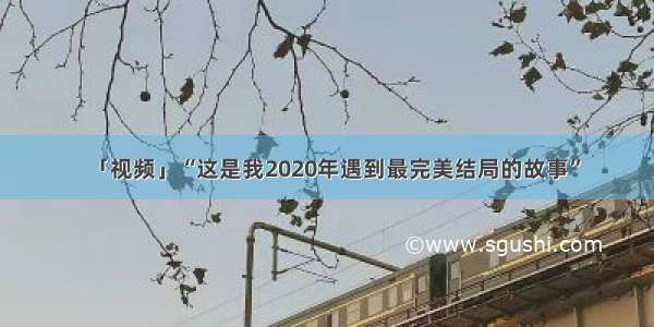 「视频」“这是我2020年遇到最完美结局的故事”