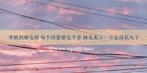 李嫣的朋友圈 每个闺蜜都是千金 网友表示：小女孩长大了