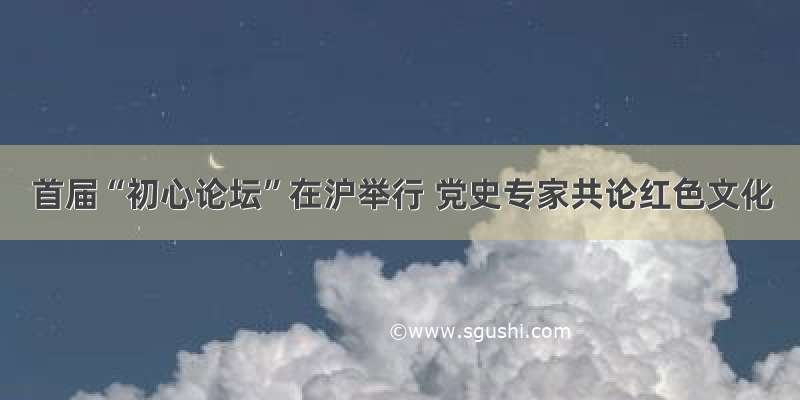 首届“初心论坛”在沪举行 党史专家共论红色文化