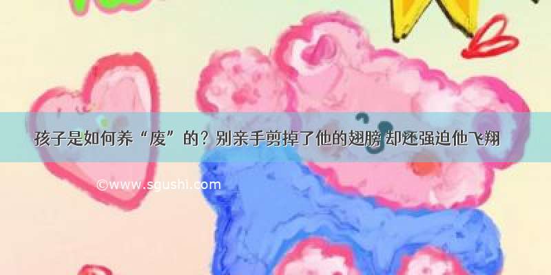 孩子是如何养“废”的？别亲手剪掉了他的翅膀 却还强迫他飞翔