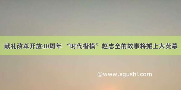 献礼改革开放40周年 “时代楷模”赵志全的故事将搬上大荧幕