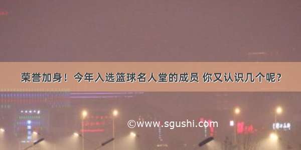 荣誉加身！今年入选篮球名人堂的成员 你又认识几个呢？